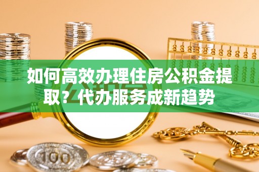 和县如何高效办理住房公积金提取？代办服务成新趋势