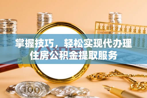 和县掌握技巧，轻松实现代办理住房公积金提取服务