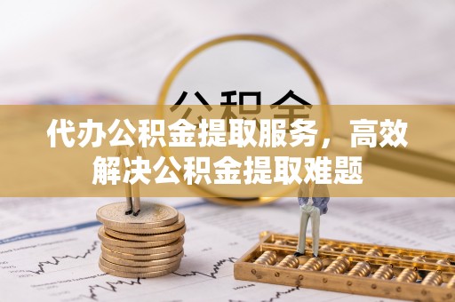 和县代办公积金提取服务，高效解决公积金提取难题