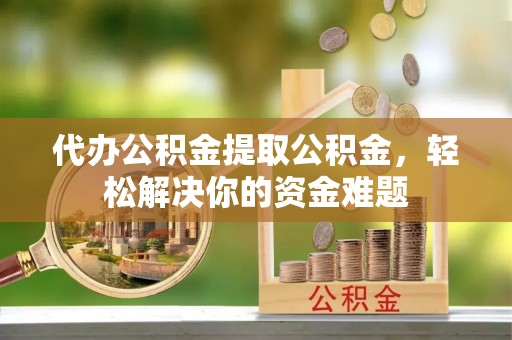 和县代办公积金提取公积金，轻松解决你的资金难题