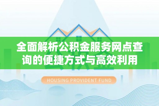 和县全面解析公积金服务网点查询的便捷方式与高效利用
