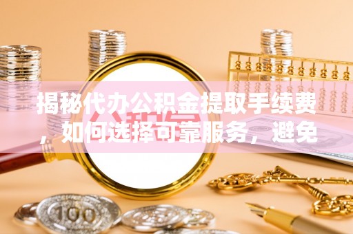 和县揭秘代办公积金提取手续费，如何选择可靠服务，避免隐形陷阱