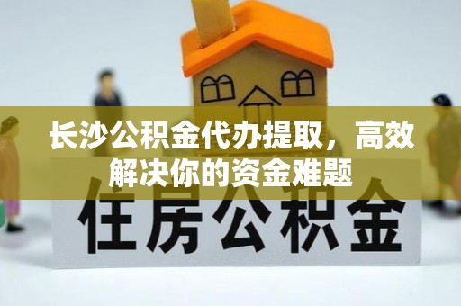 和县长沙公积金代办提取，高效解决你的资金难题