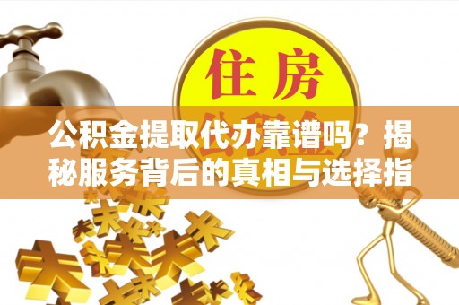 和县公积金提取代办靠谱吗？揭秘服务背后的真相与选择指南