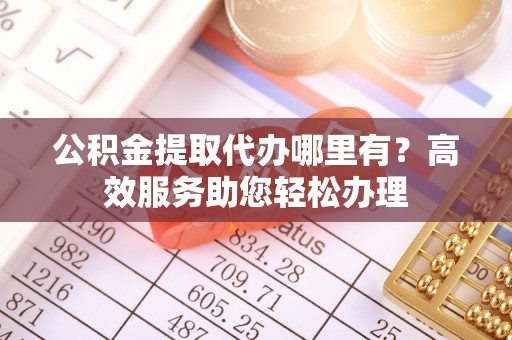 和县公积金提取代办哪里有？高效服务助您轻松办理