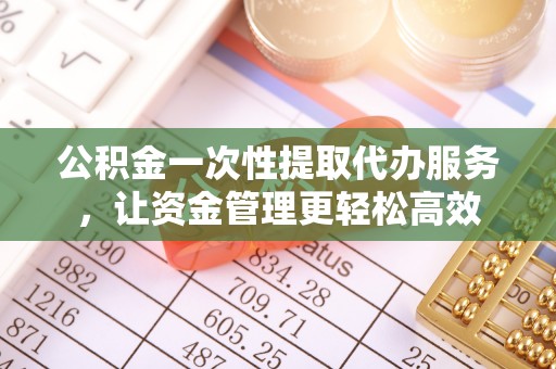 和县公积金一次性提取代办服务，让资金管理更轻松高效