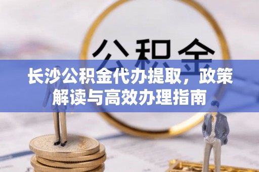 和县长沙公积金代办提取，政策解读与高效办理指南