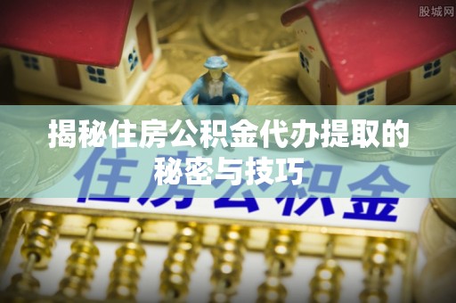 和县揭秘住房公积金代办提取的秘密与技巧