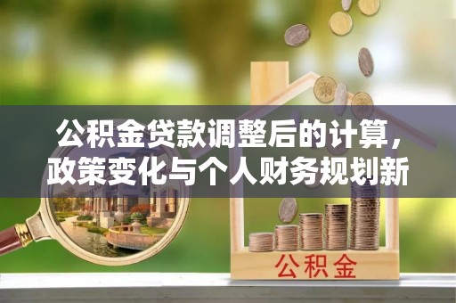 和县公积金贷款调整后的计算，政策变化与个人财务规划新思路