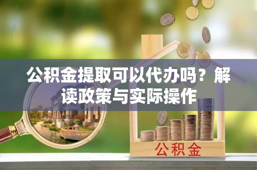 和县公积金提取可以代办吗？解读政策与实际操作