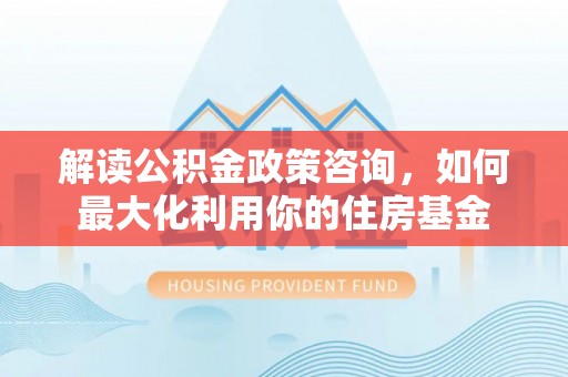 和县解读公积金政策咨询，如何最大化利用你的住房基金