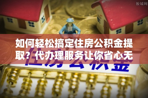 和县如何轻松搞定住房公积金提取？代办理服务让你省心无忧