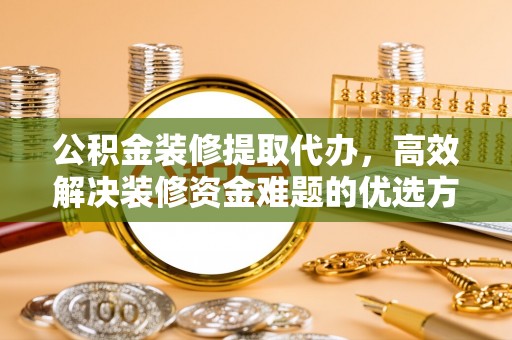 和县公积金装修提取代办，高效解决装修资金难题的优选方案