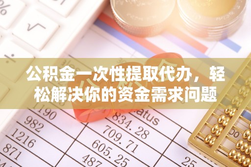 和县公积金一次性提取代办，轻松解决你的资金需求问题