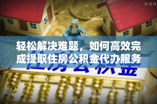 和县轻松解决难题，如何高效完成提取住房公积金代办服务