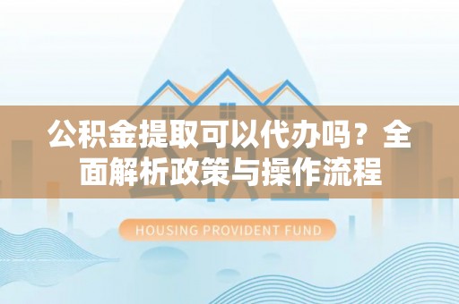 和县公积金提取可以代办吗？全面解析政策与操作流程