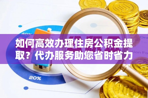 和县如何高效办理住房公积金提取？代办服务助您省时省力