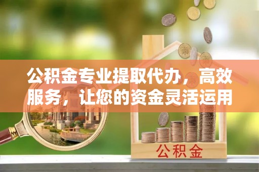 和县公积金专业提取代办，高效服务，让您的资金灵活运用