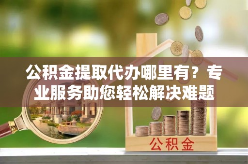 和县公积金提取代办哪里有？专业服务助您轻松解决难题