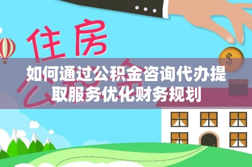 和县如何通过公积金咨询代办提取服务优化财务规划