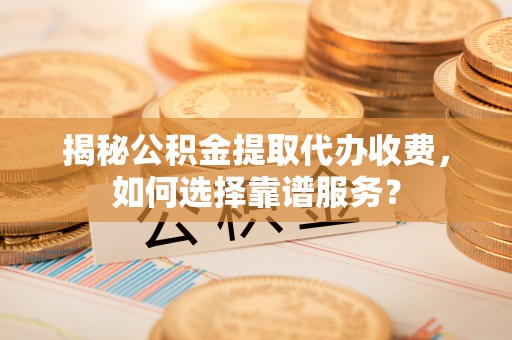 和县揭秘公积金提取代办收费，如何选择靠谱服务？