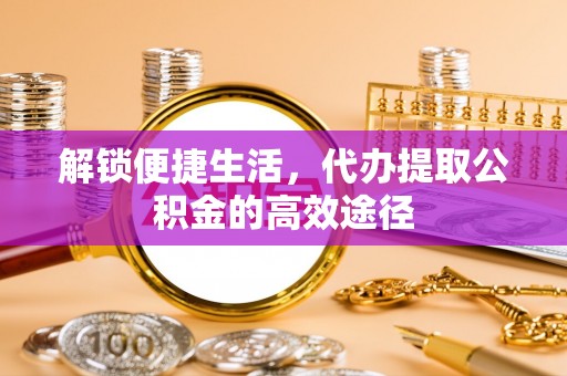 和县解锁便捷生活，代办提取公积金的高效途径