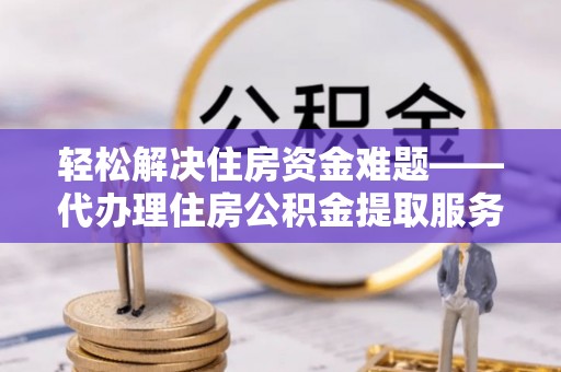 和县轻松解决住房资金难题——代办理住房公积金提取服务详解