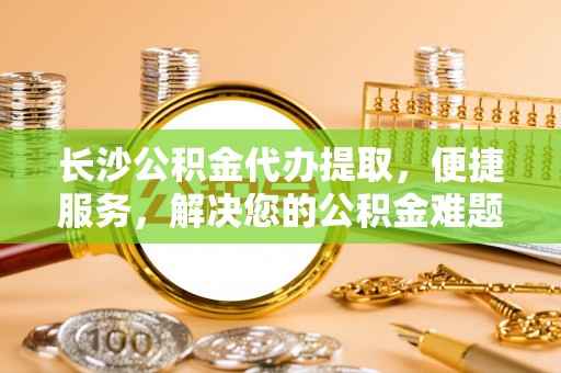 和县长沙公积金代办提取，便捷服务，解决您的公积金难题