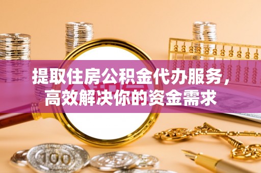 和县提取住房公积金代办服务，高效解决你的资金需求