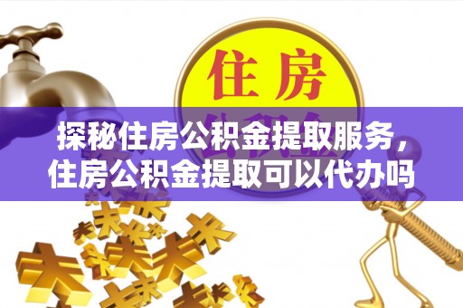 和县探秘住房公积金提取服务，住房公积金提取可以代办吗的全方位解析