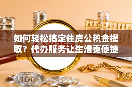 和县如何轻松搞定住房公积金提取？代办服务让生活更便捷