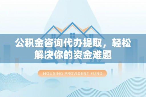 和县公积金咨询代办提取，轻松解决你的资金难题