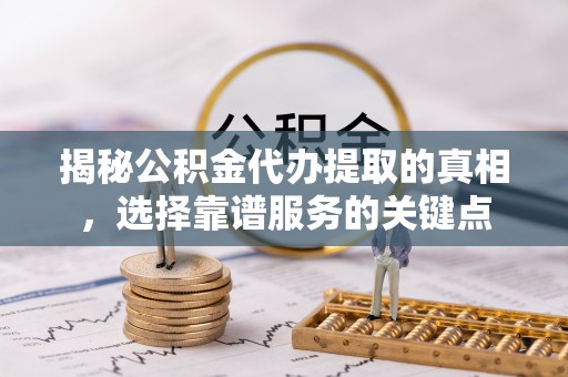 和县揭秘公积金代办提取的真相，选择靠谱服务的关键点