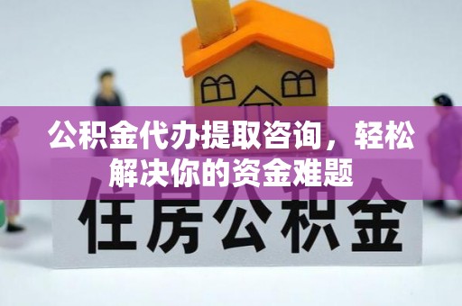 和县公积金代办提取咨询，轻松解决你的资金难题