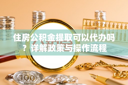 和县住房公积金提取可以代办吗？详解政策与操作流程