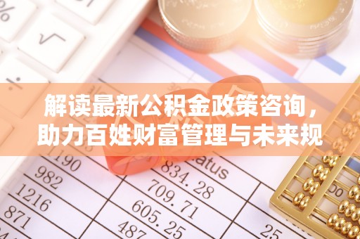 和县解读最新公积金政策咨询，助力百姓财富管理与未来规划
