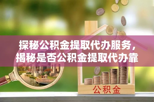 和县探秘公积金提取代办服务，揭秘是否公积金提取代办靠谱吗？