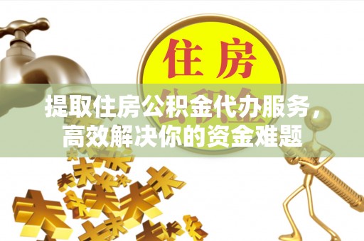 和县提取住房公积金代办服务，高效解决你的资金难题