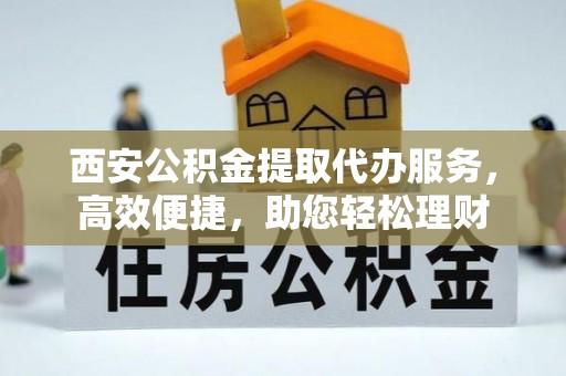 和县西安公积金提取代办服务，高效便捷，助您轻松理财