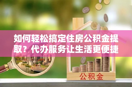 和县如何轻松搞定住房公积金提取？代办服务让生活更便捷