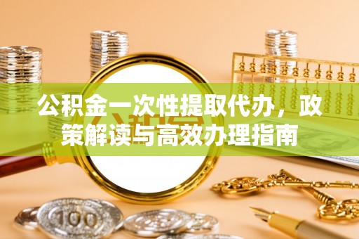 和县公积金一次性提取代办，政策解读与高效办理指南