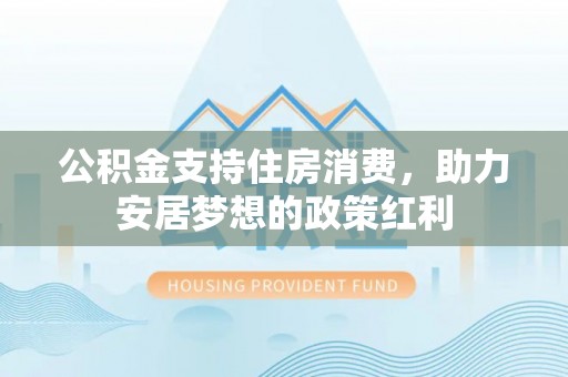 和县公积金支持住房消费，助力安居梦想的政策红利