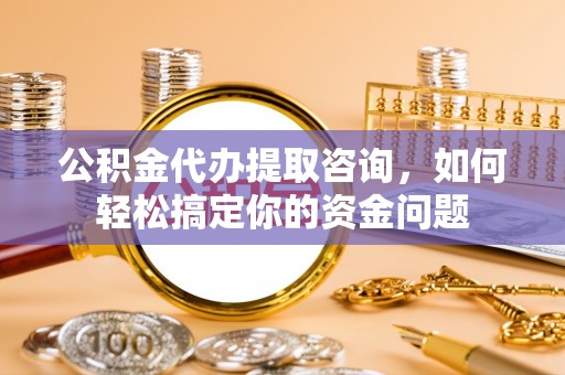 和县公积金代办提取咨询，如何轻松搞定你的资金问题