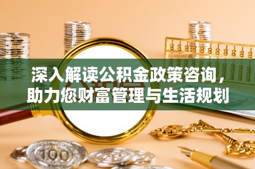 和县深入解读公积金政策咨询，助力您财富管理与生活规划