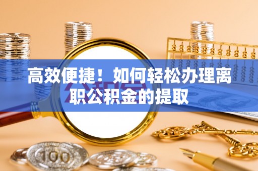 和县高效便捷！如何轻松办理离职公积金的提取