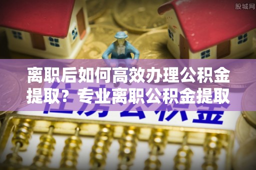 和县离职后如何高效办理公积金提取？专业离职公积金提取代办服务指南