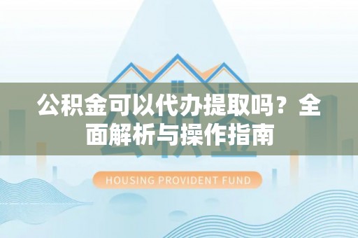 和县公积金可以代办提取吗？全面解析与操作指南