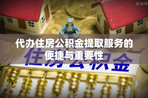 和县代办住房公积金提取服务的便捷与重要性
