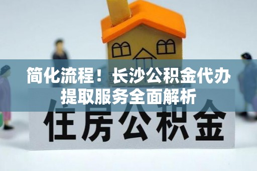 和县简化流程！长沙公积金代办提取服务全面解析