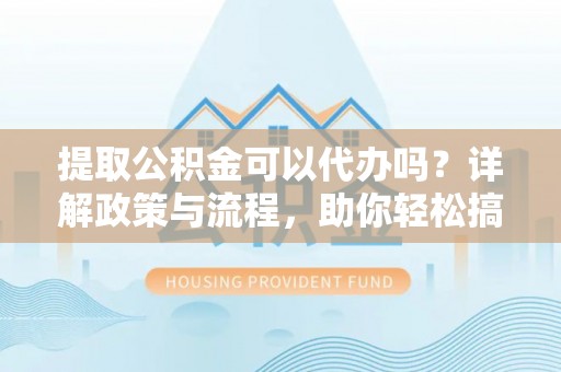 和县提取公积金可以代办吗？详解政策与流程，助你轻松搞定！